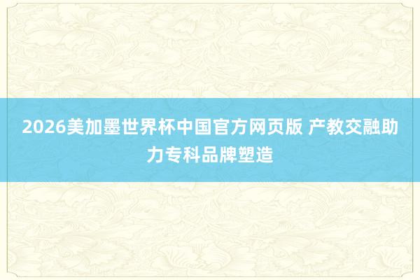 2026美加墨世界杯中国官方网页版 产教交融助力专科品牌塑造