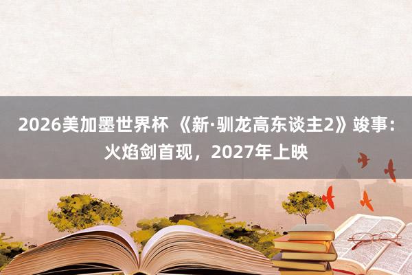 2026美加墨世界杯 《新·驯龙高东谈主2》竣事：火焰剑首现，2027年上映
