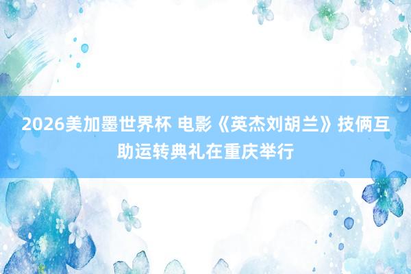 2026美加墨世界杯 电影《英杰刘胡兰》技俩互助运转典礼在重庆举行