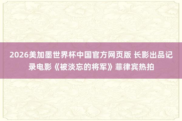 2026美加墨世界杯中国官方网页版 长影出品记录电影《被淡忘的将军》菲律宾热拍