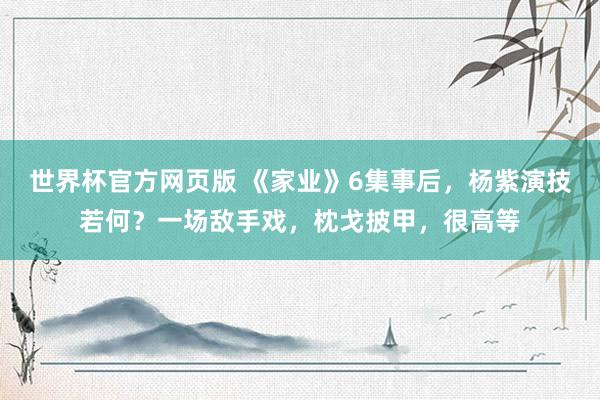 世界杯官方网页版 《家业》6集事后，杨紫演技若何？一场敌手戏，枕戈披甲，很高等