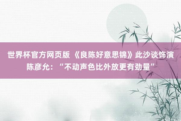 世界杯官方网页版 《良陈好意思锦》此沙谈饰演陈彦允：“不动声色比外放更有劲量”