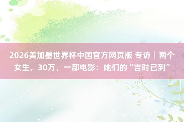 2026美加墨世界杯中国官方网页版 专访│两个女生，30万，一部电影：她们的“吉时已到”
