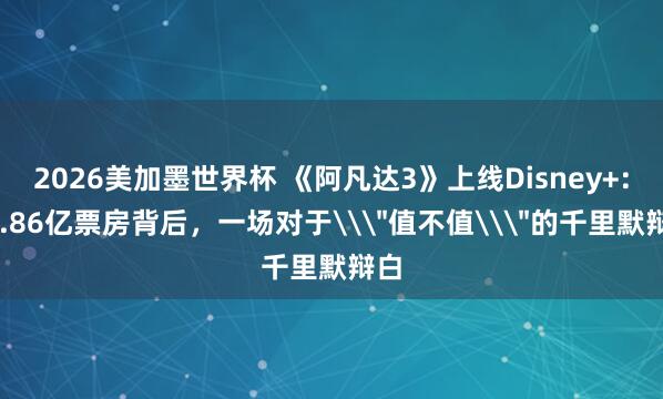 2026美加墨世界杯 《阿凡达3》上线Disney+：14.86亿票房背后，一场对于\