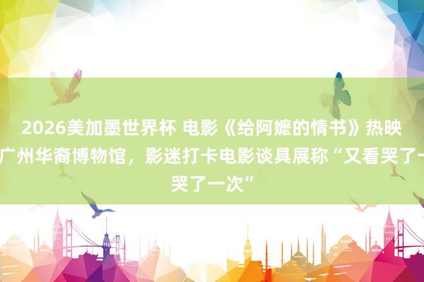 2026美加墨世界杯 电影《给阿嬷的情书》热映带火广州华裔博物馆，影迷打卡电影谈具展称“又看哭了一次”