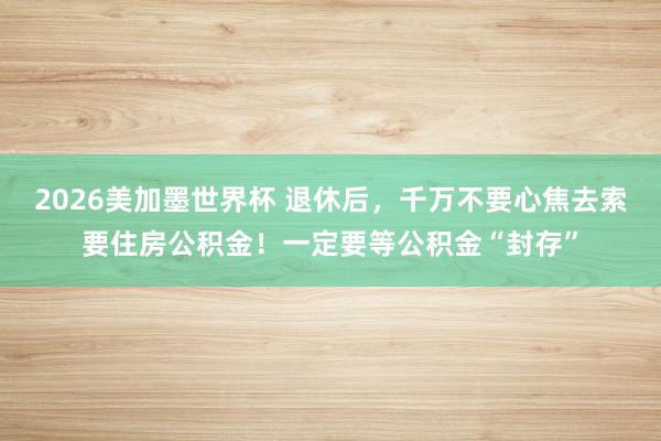 2026美加墨世界杯 退休后，千万不要心焦去索要住房公积金！一定要等公积金“封存”