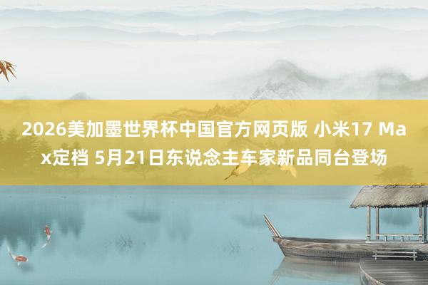 2026美加墨世界杯中国官方网页版 小米17 Max定档 5月21日东说念主车家新品同台登场
