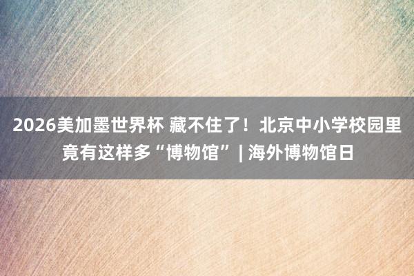 2026美加墨世界杯 藏不住了！北京中小学校园里竟有这样多“博物馆” | 海外博物馆日