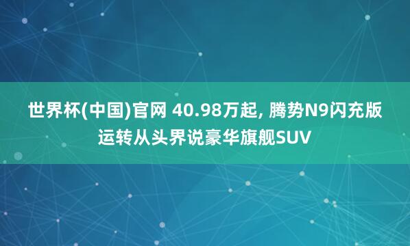 世界杯(中国)官网 40.98万起， 腾势N9闪充版运转从头界说豪华旗舰SUV