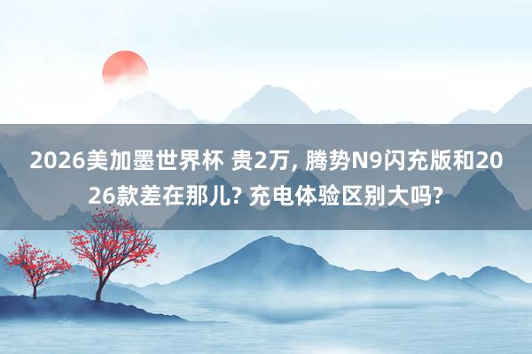 2026美加墨世界杯 贵2万， 腾势N9闪充版和2026款差在那儿? 充电体验区别大吗?