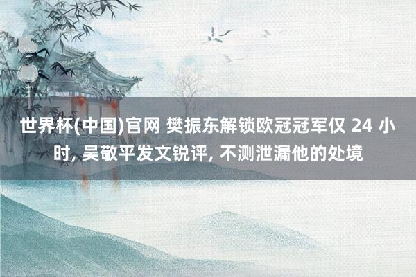 世界杯(中国)官网 樊振东解锁欧冠冠军仅 24 小时， 吴敬平发文锐评， 不测泄漏他的处境
