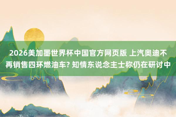 2026美加墨世界杯中国官方网页版 上汽奥迪不再销售四环燃油车? 知情东说念主士称仍在研讨中