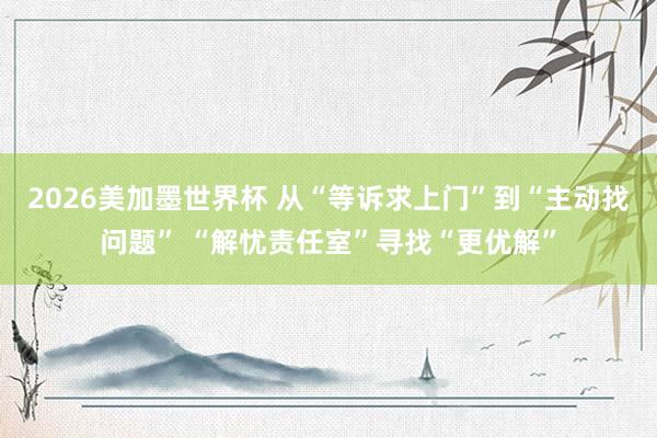 2026美加墨世界杯 从“等诉求上门”到“主动找问题” “解忧责任室”寻找“更优解”