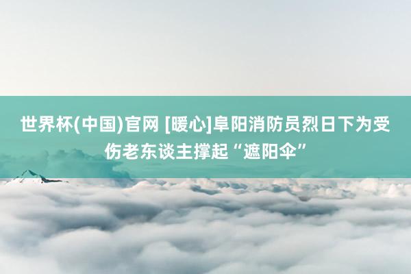 世界杯(中国)官网 [暖心]阜阳消防员烈日下为受伤老东谈主撑起“遮阳伞”