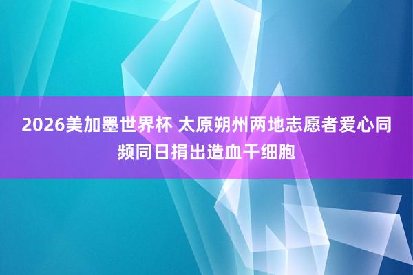 2026美加墨世界杯 太原朔州两地志愿者爱心同频同日捐出造血干细胞