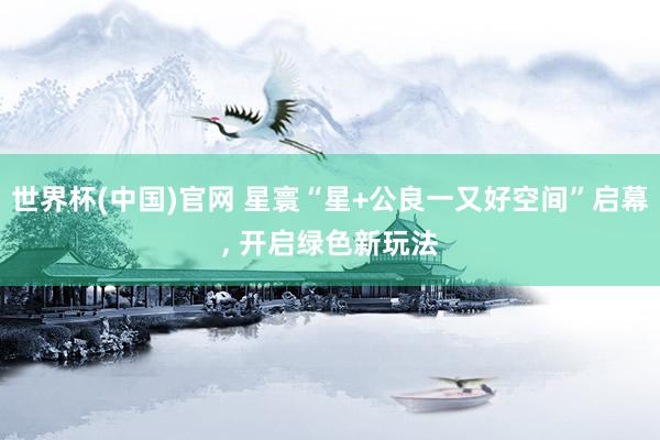 世界杯(中国)官网 星寰“星+公良一又好空间”启幕， 开启绿色新玩法
