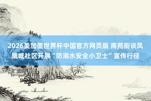 2026美加墨世界杯中国官方网页版 南苑街谈凤凰城社区开展“防溺水安全小卫士”宣传行径