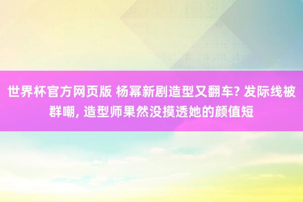 世界杯官方网页版 杨幂新剧造型又翻车? 发际线被群嘲， 造型师果然没摸透她的颜值短