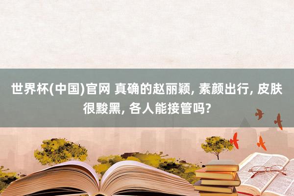 世界杯(中国)官网 真确的赵丽颖， 素颜出行， 皮肤很黢黑， 各人能接管吗?
