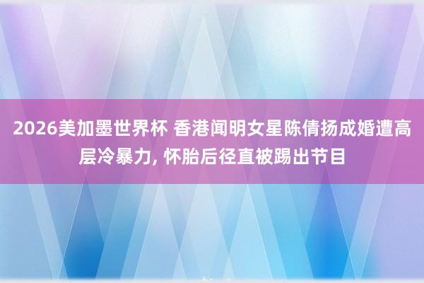 2026美加墨世界杯 香港闻明女星陈倩扬成婚遭高层冷暴力， 怀胎后径直被踢出节目