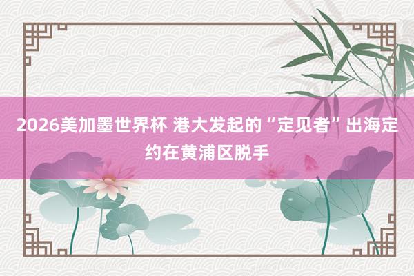 2026美加墨世界杯 港大发起的“定见者”出海定约在黄浦区脱手