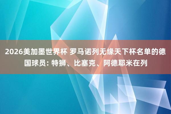 2026美加墨世界杯 罗马诺列无缘天下杯名单的德国球员: 特狮、比塞克、阿德耶米在列