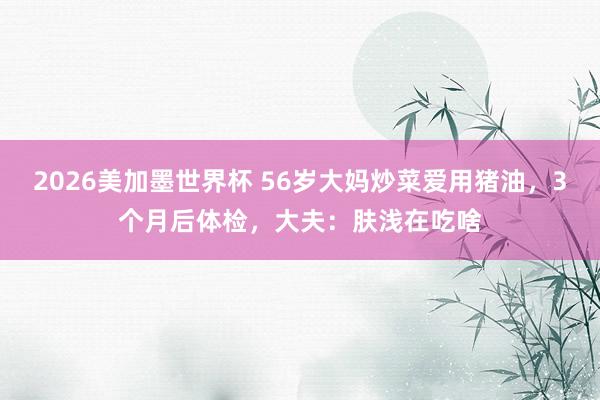 2026美加墨世界杯 56岁大妈炒菜爱用猪油，3个月后体检，大夫：肤浅在吃啥