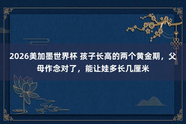2026美加墨世界杯 孩子长高的两个黄金期，父母作念对了，能让娃多长几厘米