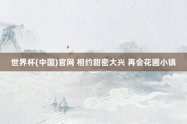 世界杯(中国)官网 相约甜密大兴 再会花圃小镇