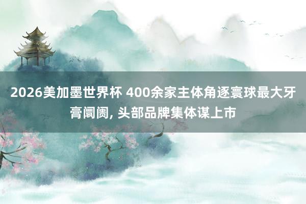 2026美加墨世界杯 400余家主体角逐寰球最大牙膏阛阓， 头部品牌集体谋上市