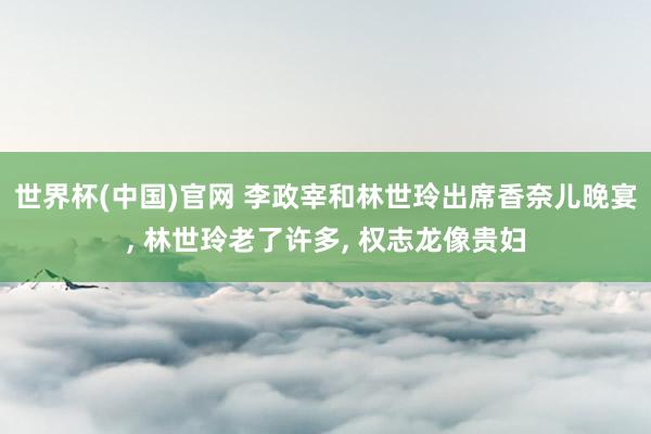 世界杯(中国)官网 李政宰和林世玲出席香奈儿晚宴， 林世玲老了许多， 权志龙像贵妇