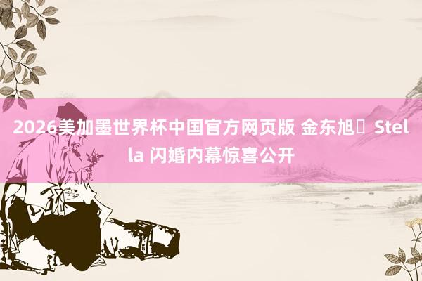 2026美加墨世界杯中国官方网页版 金东旭♥Stella 闪婚内幕惊喜公开