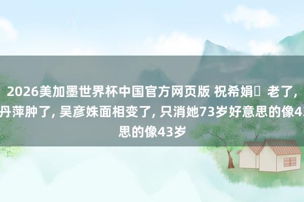 2026美加墨世界杯中国官方网页版 祝希娟‌老了， 沈丹萍肿了， 吴彦姝面相变了， 只消她73岁好意思的像43岁
