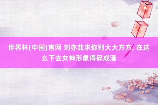 世界杯(中国)官网 刘亦菲求你别大大方方， 在这么下去女神形象得碎成渣