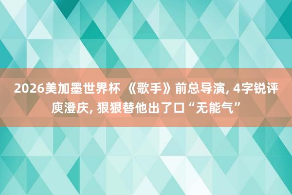 2026美加墨世界杯 《歌手》前总导演， 4字锐评庾澄庆， 狠狠替他出了口“无能气”