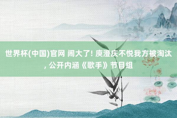 世界杯(中国)官网 闹大了! 庾澄庆不悦我方被淘汰， 公开内涵《歌手》节目组