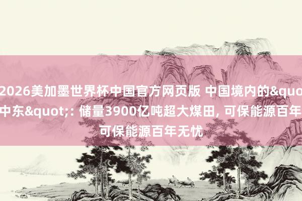 2026美加墨世界杯中国官方网页版 中国境内的"新中东": 储量3900亿吨超大煤田, 可保能源百年无忧