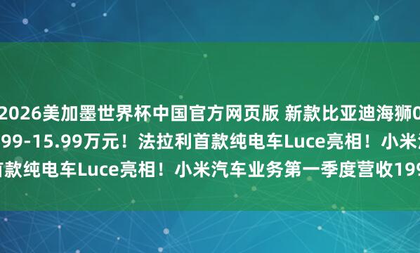 2026美加墨世界杯中国官方网页版 新款比亚迪海狮06 DM-i上市，售价12.99-15.99万元！法拉利首款纯电车Luce亮相！小米汽车业务第一季度营收199亿元！