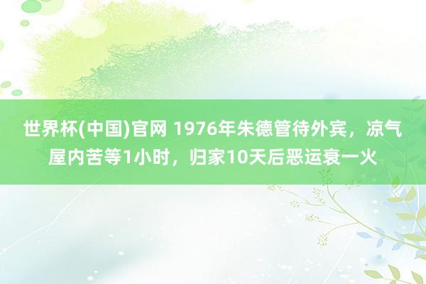 世界杯(中国)官网 1976年朱德管待外宾,凉气屋内苦等1小时,归家10天后恶运衰一火
