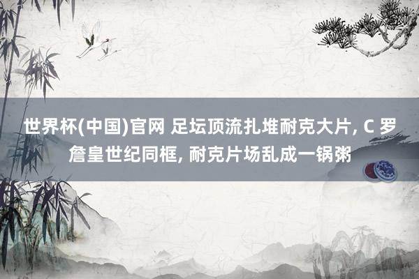 世界杯(中国)官网 足坛顶流扎堆耐克大片， C 罗詹皇世纪同框， 耐克片场乱成一锅粥