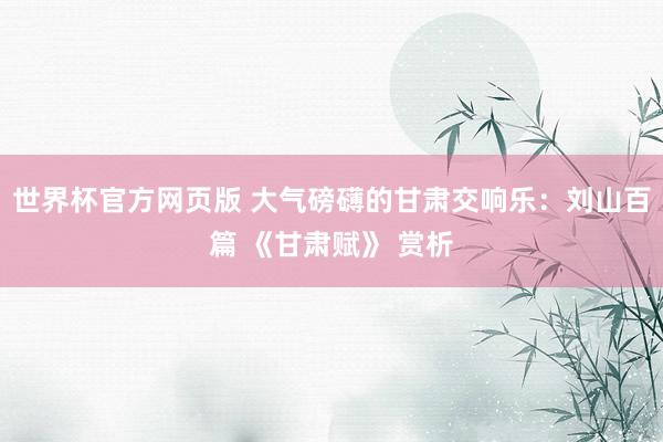 世界杯官方网页版 大气磅礴的甘肃交响乐：刘山百篇 《甘肃赋》 赏析