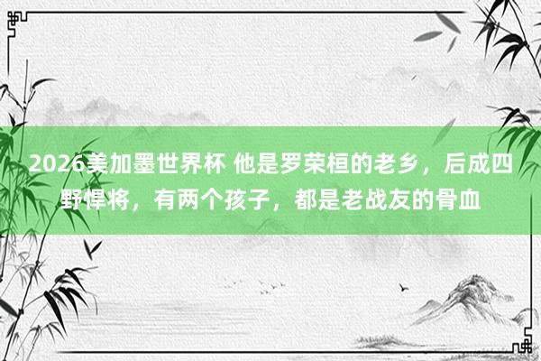 2026美加墨世界杯 他是罗荣桓的老乡，后成四野悍将，有两个孩子，都是老战友的骨血