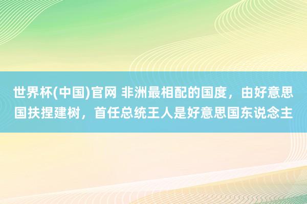 世界杯(中国)官网 非洲最相配的国度，由好意思国扶捏建树，首任总统王人是好意思国东说念主
