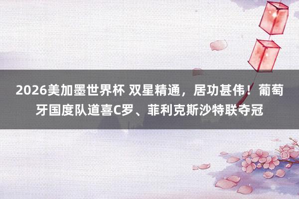 2026美加墨世界杯 双星精通，居功甚伟！葡萄牙国度队道喜C罗、菲利克斯沙特联夺冠