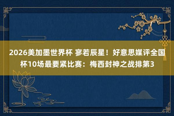 2026美加墨世界杯 寥若辰星！好意思媒评全国杯10场最要紧比赛：梅西封神之战排第3