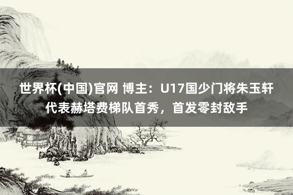世界杯(中国)官网 博主：U17国少门将朱玉轩代表赫塔费梯队首秀，首发零封敌手