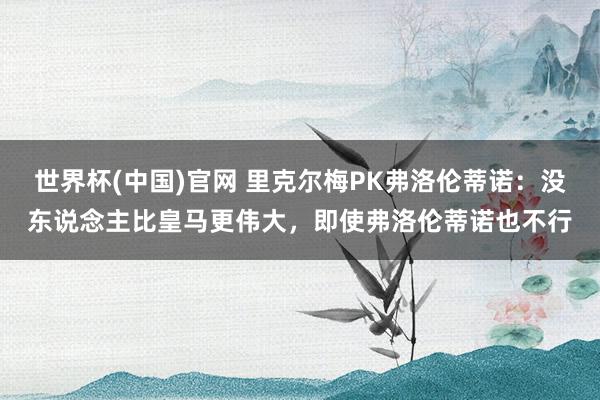 世界杯(中国)官网 里克尔梅PK弗洛伦蒂诺：没东说念主比皇马更伟大，即使弗洛伦蒂诺也不行
