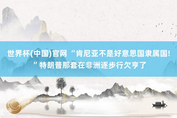 世界杯(中国)官网 “肯尼亚不是好意思国隶属国! ”特朗普那套在非洲逐步行欠亨了