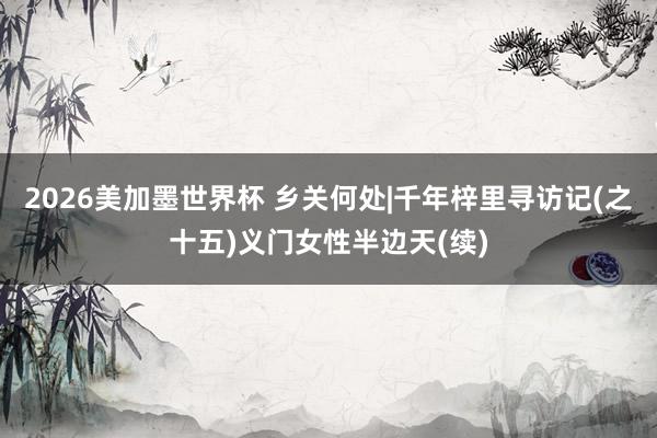 2026美加墨世界杯 乡关何处|千年梓里寻访记(之十五)义门女性半边天(续)