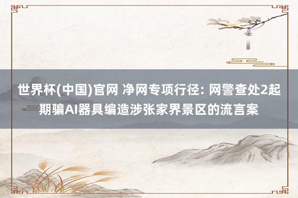 世界杯(中国)官网 净网专项行径: 网警查处2起期骗AI器具编造涉张家界景区的流言案